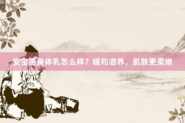 安宝笛身体乳怎么样？暄和滋养，肌肤更柔嫩