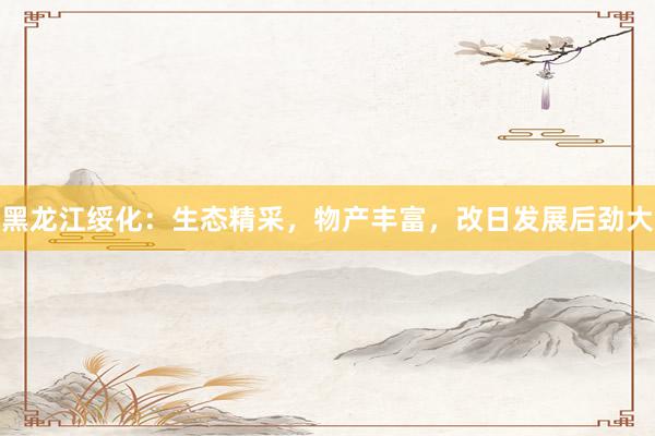 黑龙江绥化：生态精采，物产丰富，改日发展后劲大